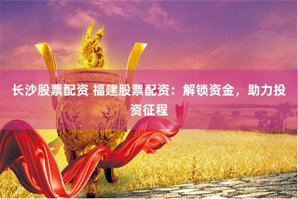 长沙股票配资 福建股票配资：解锁资金，助力投资征程