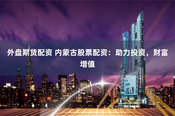 外盘期货配资 内蒙古股票配资：助力投资，财富增值