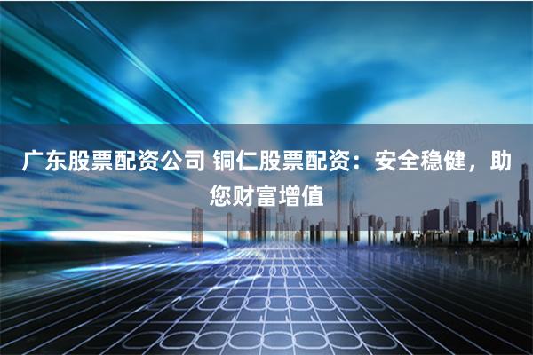 广东股票配资公司 铜仁股票配资：安全稳健，助您财富增值