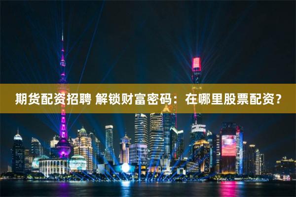 期货配资招聘 解锁财富密码：在哪里股票配资？