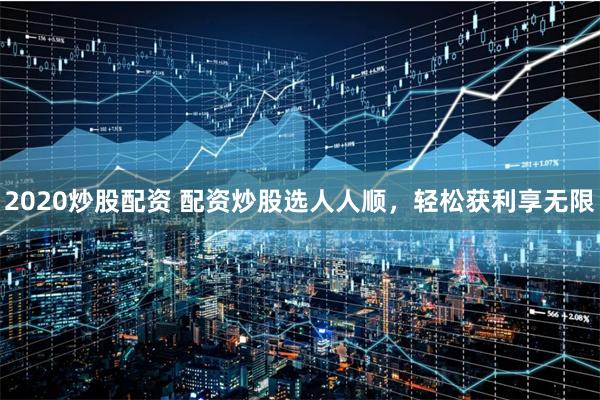 2020炒股配资 配资炒股选人人顺,轻松获利享无限