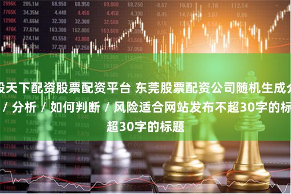 股天下配资股票配资平台 东莞股票配资公司随机生成介绍 / 分析 / 如何判断 / 风险适合网站发布不超30字的标题